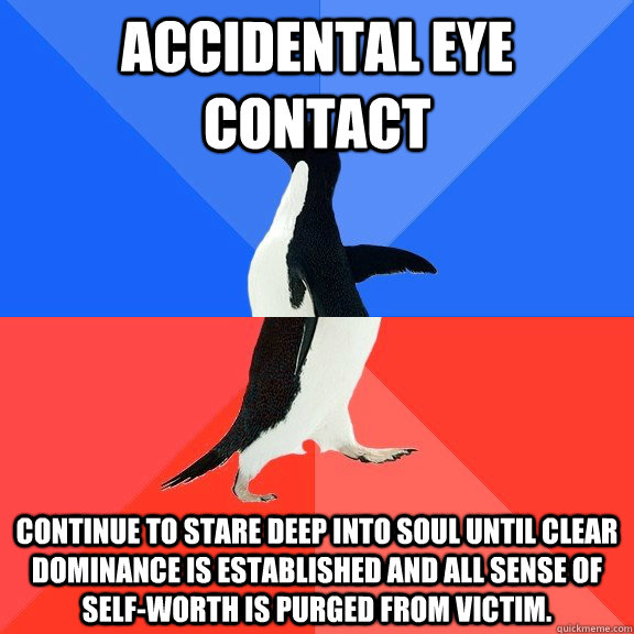 Accidental Eye Contact Continue to stare deep into soul until clear dominance is established and all sense of self-worth is purged from victim.  Socially Awkward Awesome Penguin