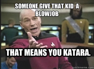 SOMEONE GIVE that kid  A BLOWJOb THAT MEANS you katara.   Annoyed Picard