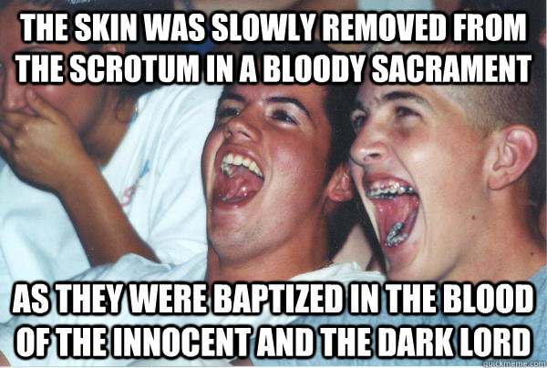 The skin was slowly removed from the scrotum in a bloody sacrament as they were baptized in the blood of the innocent and the dark lord  Immature High Schoolers