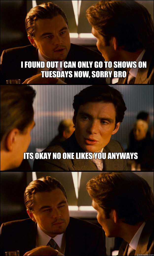i found out i can only go to shows on tuesdays now, sorry bro its okay no one likes you anyways   Inception