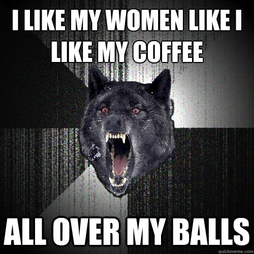 I like my women like i like my coffee all over my balls  Insanity Wolf