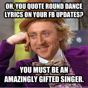 Oh, you quote round dance lyrics on your fb updates? You must be an amazingly gifted singer.   Condescending Wonka