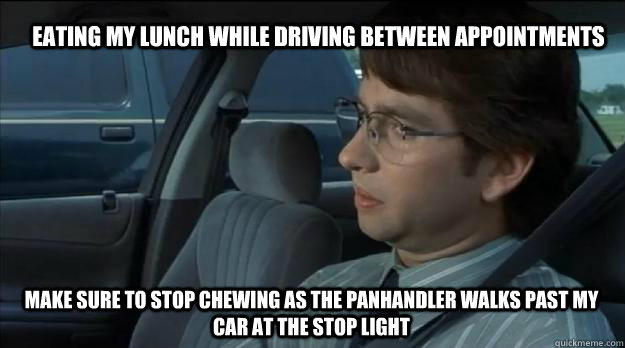 Eating my lunch while driving between appointments Make sure to stop chewing as the panhandler walks past my car at the stop light - Eating my lunch while driving between appointments Make sure to stop chewing as the panhandler walks past my car at the stop light  Guilty