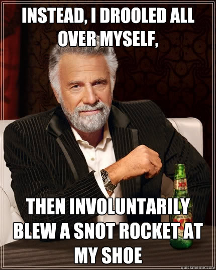Instead, I drooled all over myself, then involuntarily blew a snot rocket at my shoe  The Most Interesting Man In The World