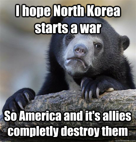 I hope North Korea starts a war So America and it's allies completly destroy them  Confession Bear