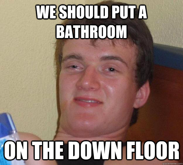 We should put a bathroom on the down floor  10 Guy