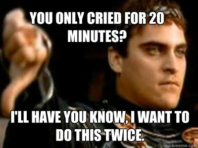 You only cried for 20 minutes? I'll have you know, I want to do this twice.  Downvoting Roman