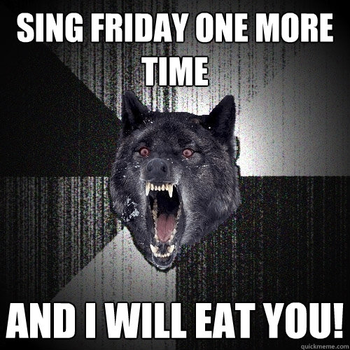 sing friday one more time and i will eat you!  Insanity Wolf