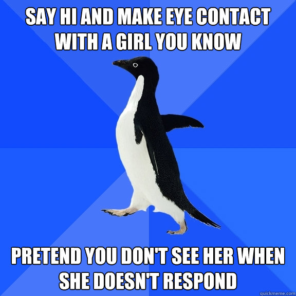 say hi and make eye contact with a girl you know pretend you don't see her when she doesn't respond  Socially Awkward Penguin