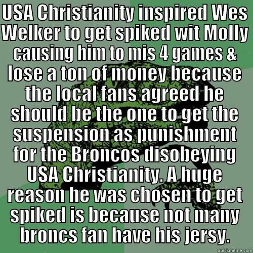 USA CHRISTIANITY INSPIRED WES WELKER TO GET SPIKED WIT MOLLY  CAUSING HIM TO MIS 4 GAMES & LOSE A TON OF MONEY BECAUSE THE LOCAL FANS AGREED HE SHOULD BE THE ONE TO GET THE SUSPENSION AS PUNISHMENT FOR THE BRONCOS DISOBEYING USA CHRISTIANITY. A HUGE REASON HE WAS CHOSEN TO GET SPIKED IS BECAUSE NOT MANY BRONCS FAN H Philosoraptor