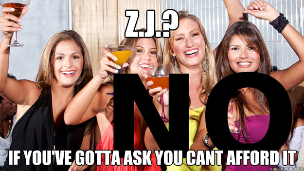 Z.J.? If you've gotta ask you cant afford it  Naive College Freshmans Bachelorette Party