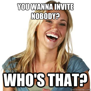 You wanna invite nobody? Who's that?  Friendzone Fiona