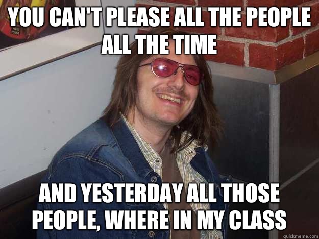 You can't please all the people all the time And yesterday all those people, where in my class  Mitch Hedberg