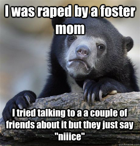 I was raped by a foster mom I tried talking to a a couple of friends about it but they just say 