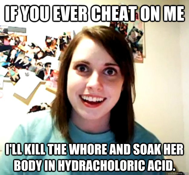 If you ever cheat on me I'll kill the whore and soak her body in hydracholoric acid.  Overly Attached Girlfriend