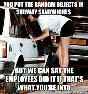 You put the random objects in subway sandwiches But we can say the employees did it if that's what you're into  Karma Whore