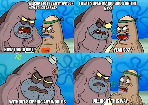 Welcome to the Salty Spitoon how tough are ya? HOW TOUGH AM I? I beat Super Mario Bros on the NES.


 Without skipping any worlds. Uh...Right this way Yeah so?  Salty Spitoon How Tough Are Ya