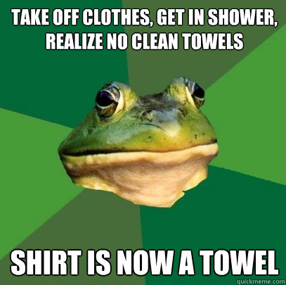 Take off clothes, get in shower, realize no clean towels shirt is now a towel  Foul Bachelor Frog