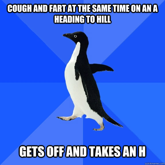 Cough and fart at the same time on an A heading to Hill   Gets off and takes an H  Socially Awkward Penguin