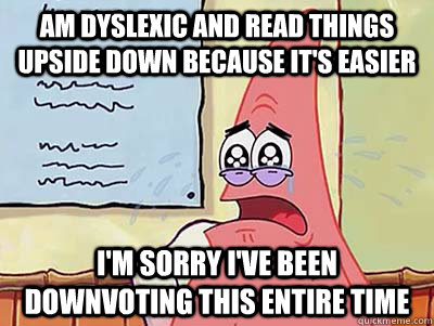 Am dyslexic and read things upside down because it's easier I'm sorry I've been downvoting this entire time  