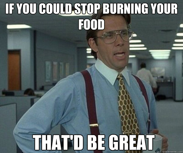 if you could stop burning your food THAT'D BE GREAT  that would be great