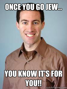 once you go jew... you know it's for you!!  Stupid Grad Student