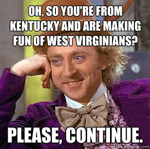 Oh, so you're from Kentucky and are making fun of West Virginians? Please, continue.  Condescending Wonka