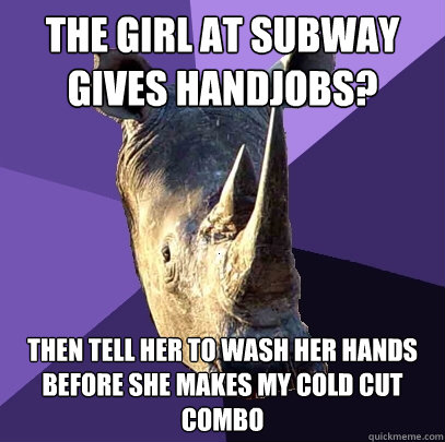 the girl at subway gives handjobs? then tell her to wash her hands before she makes my cold cut combo  Sexually Oblivious Rhino