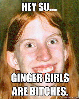 Hey Su.... Ginger girls are bitches.  Ugly Ginger Girl