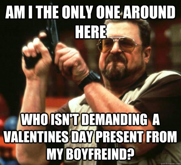 AM I THE ONLY ONE AROUND HERE WHO ISN'T DEMANDING  A VALENTINES DAY PRESENT FROM MY BOYFREIND? - AM I THE ONLY ONE AROUND HERE WHO ISN'T DEMANDING  A VALENTINES DAY PRESENT FROM MY BOYFREIND?  Am I the only one around here1