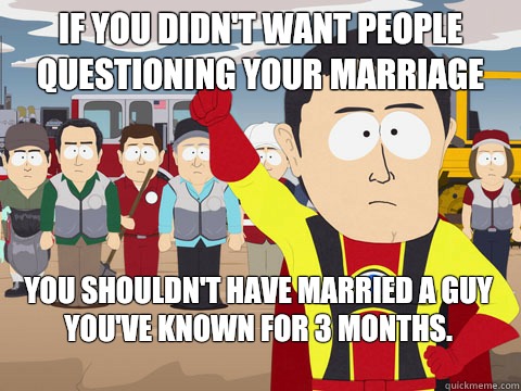 If you didn't want people questioning your marriage you shouldn't have married a guy you've known for 3 months.   Captain Hindsight