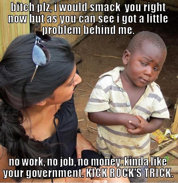 BITCH PLZ, I WOULD SMACK  YOU RIGHT NOW BUT AS YOU CAN SEE I GOT A LITTLE PROBLEM BEHIND ME. NO WORK, NO JOB, NO MONEY. KINDA LIKE YOUR GOVERNMENT. KICK ROCK'S TRICK. Skeptical Third World Kid