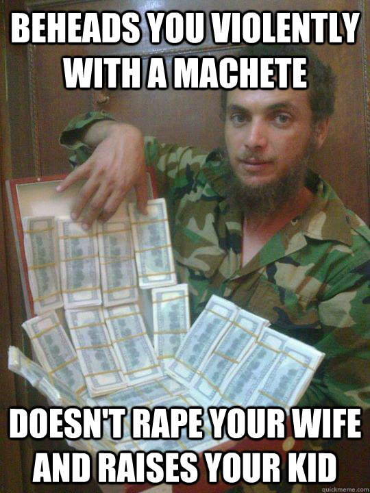Beheads you violently with a machete Doesn't rape your wife and raises your kid  