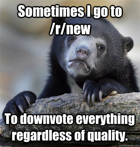 Sometimes I go to /r/new To downvote everything regardless of quality.  Confession Bear