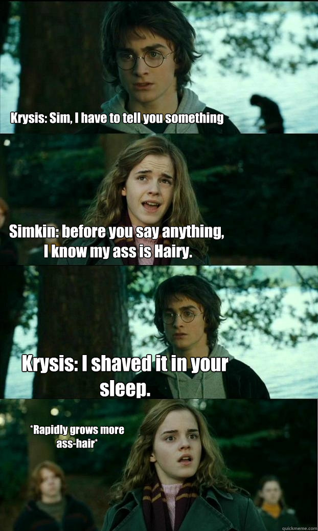 Krysis: Sim, I have to tell you something Simkin: before you say anything,
 I know my ass is Hairy. Krysis: I shaved it in your sleep. *Rapidly grows more ass-hair* - Krysis: Sim, I have to tell you something Simkin: before you say anything,
 I know my ass is Hairy. Krysis: I shaved it in your sleep. *Rapidly grows more ass-hair*  Horny Harry