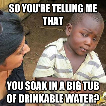 So you're telling me that You soak in a big tub of drinkable water?  3rd world sceptical kid