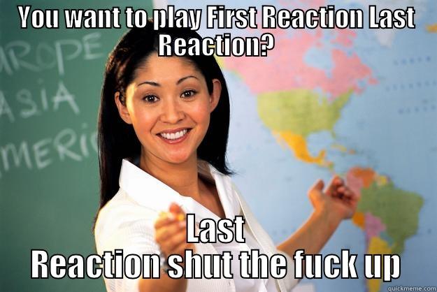 YOU WANT TO PLAY FIRST REACTION LAST REACTION? LAST REACTION SHUT THE FUCK UP Unhelpful High School Teacher