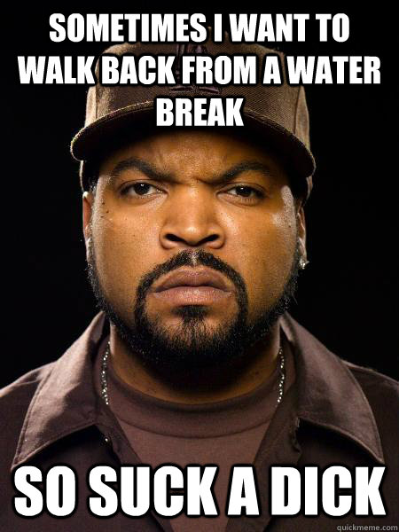 Sometimes I want to walk back from a water break So Suck a dick  