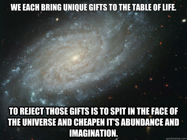 We each bring unique gifts to the table of life.   To reject those gifts is to spit in the face of the universe and cheapen it's abundance and imagination.  Universal Abundance