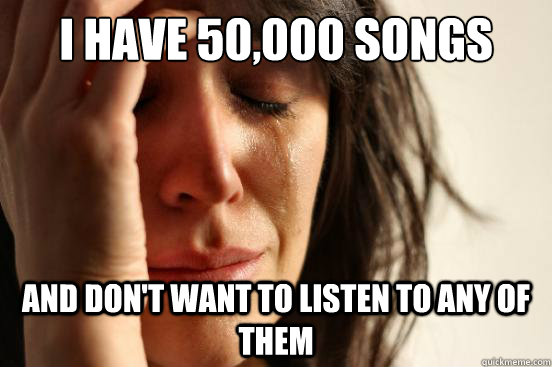 i have 50,000 songs and don't want to listen to any of them  First World Problems