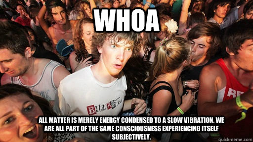 Whoa All matter is merely energy condensed to a slow vibration. We are all part of the same consciousness experiencing itself subjectively.  Sudden Clarity Clarence