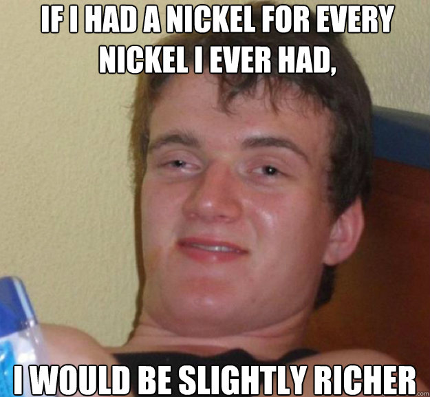 If I had a nickel for every nickel I ever had, I would be slightly richer  ten guy