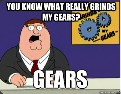 you know what really grinds my gears? Gears 
  Grinds my gears