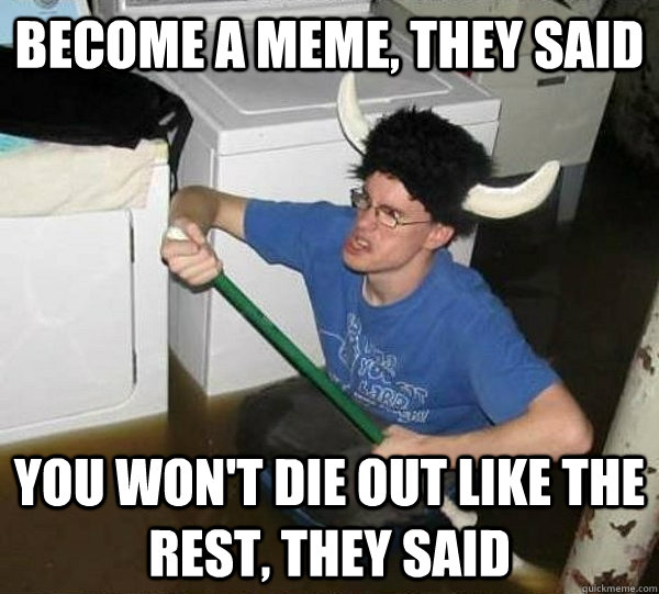 Become a meme, they said You won't die out like the rest, they said  They said