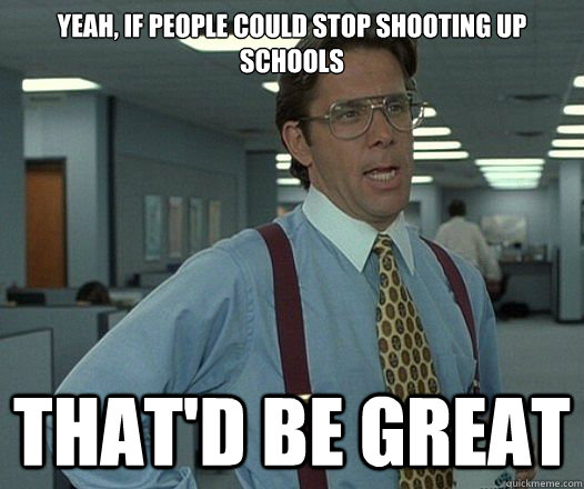 Yeah, if people could stop shooting up schools That'd be great  Lumbergh