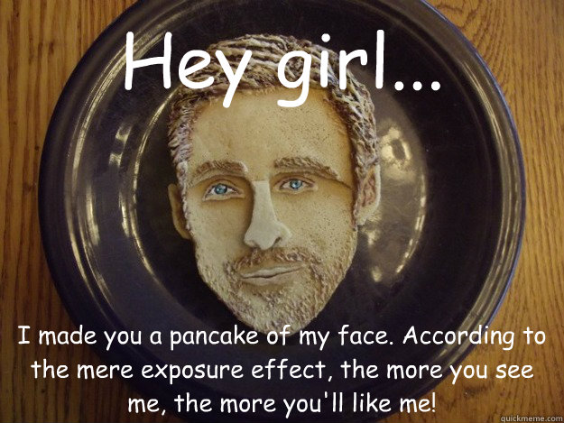 Hey girl... I made you a pancake of my face. According to the mere exposure effect, the more you see me, the more you'll like me! - Hey girl... I made you a pancake of my face. According to the mere exposure effect, the more you see me, the more you'll like me!  Pancake Ryan Gosling