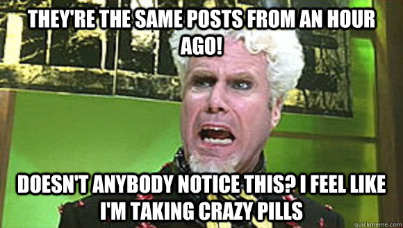 They're the same posts from an hour ago! Doesn't anybody notice this? I feel like I'm taking crazy pills - They're the same posts from an hour ago! Doesn't anybody notice this? I feel like I'm taking crazy pills  Angry mugatu