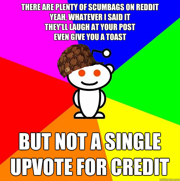 There are plenty of scumbags on Reddit
Yeah, whatever I said it
They'll laugh at your post 
Even give you a toast


 But not a single upvote for credit  Scumbag Redditor