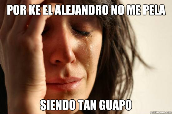 por ke el alejandro no me pela siendo tan guapo  First World Problems