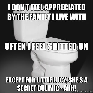 I don't feel appreciated by the family I live with Often I feel shitted on Except for little lucy, she's a secret bulimic - ahh!  Toilet Creed